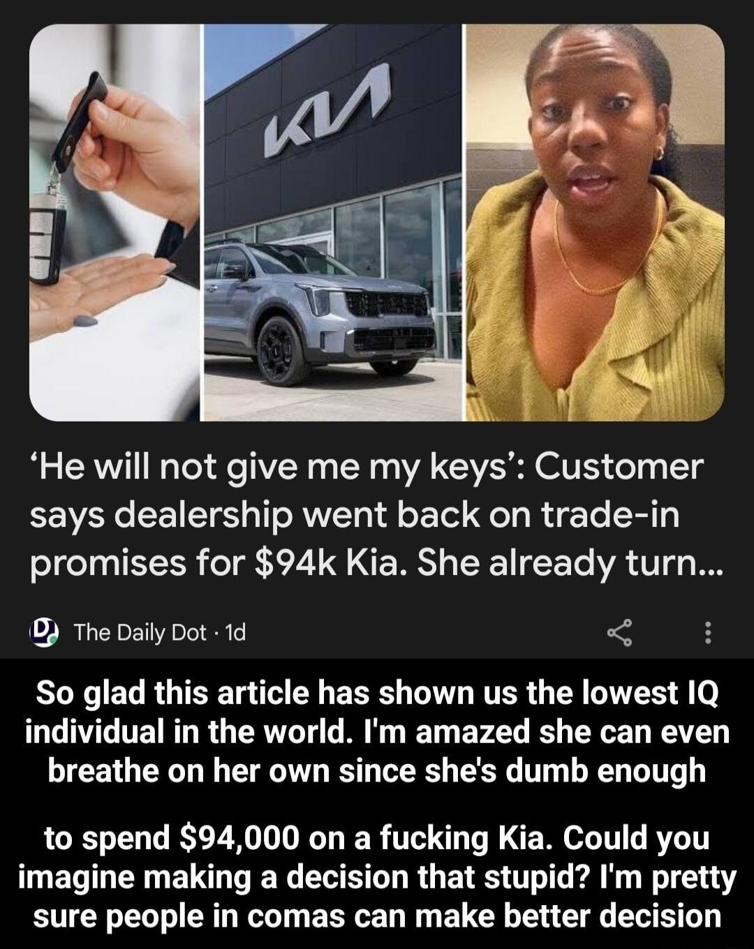 He will not give me my keys Customer says dealership went back on trade in promises for 94k Kia She already turn 0 The Daily Dot 1d RLXCEL RGTSE R ERE WV RTER G R G 4 o individual in the world Im amazed she can even breathe on her own since shes dumb enough to spend 94000 on a fucking Kia Could you imagine making a decision that stupid Im pretty sure people in comas can make better decision