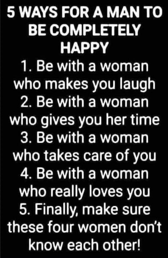 5 WAYS FOR A MAN TO BE COMPLETELY HAPPY
1. Be with a woman who makes you laugh
2. Be with a woman who gives you her time
3. Be with a woman who takes care of you
4. Be with a woman who really loves you
5. Finally, make sure these four women don’t know each other!