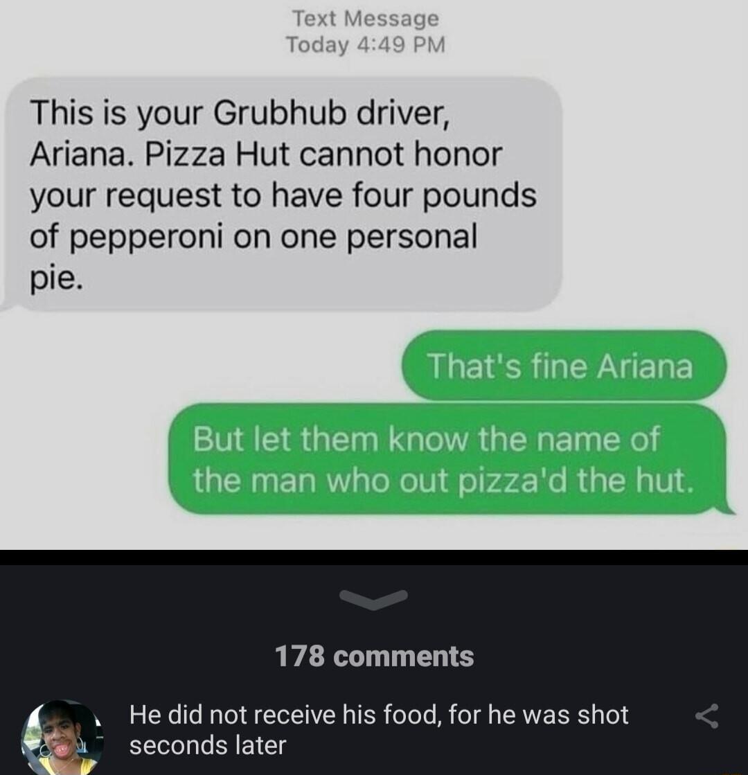 This is your Grubhub driver Ariana Pizza Hut cannot honor your request to have four pounds of pepperoni on one personal pie 178 comments Hedid not receive his food for he was shot seconds later