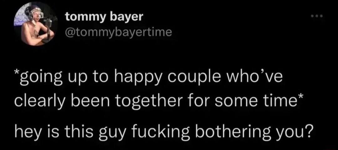tommy bayer tommybayertime going up to happy couple whove clearly been together for some time hey is this guy fucking bothering you