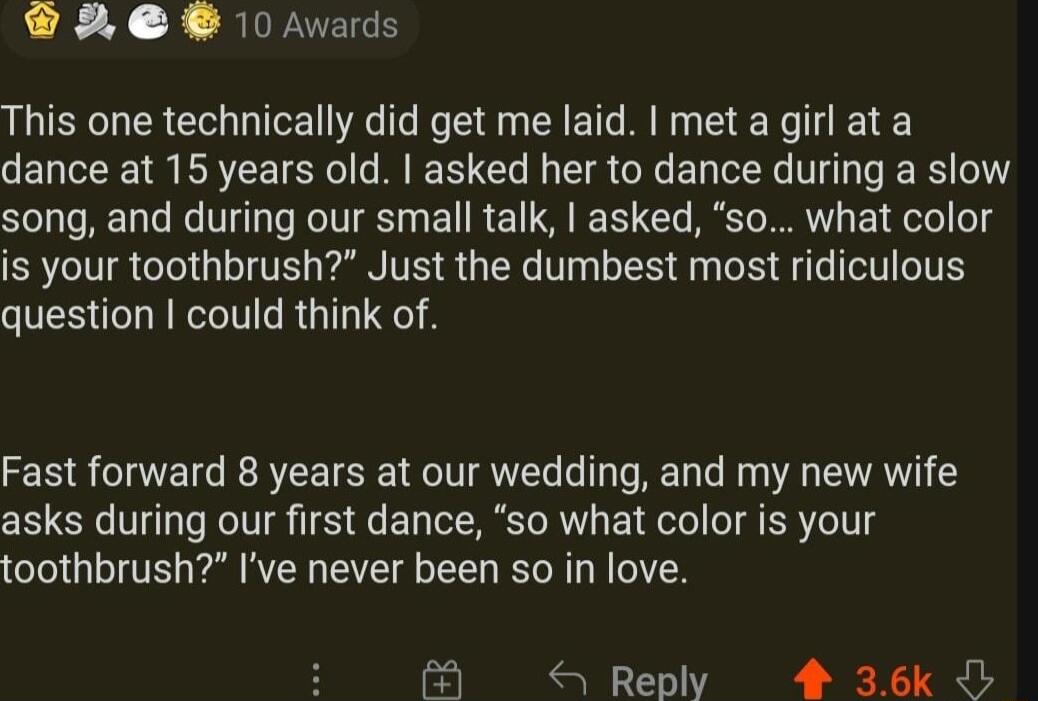 A 10 Avards This one technically did get me laid met a girl ata dance at 15 years old asked her to dance during a slow STy ToRE TyTe s V Ty R TV T T R E T I TG T MY Lo is your toothbrush Just the dumbest most ridiculous question could think of Fast forward 8 years at our wedding and my new wife asks during our first dance so what color is your toothbrush Ive never been so in love B S Reply 4 36k