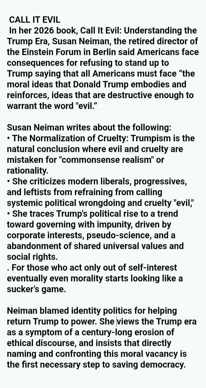 CALL IT EVIL
In her 2026 book, Call It Evil: Understanding the Trump Era, Susan Neiman, the retired director of the Einstein Forum in Berlin said Americans face consequences for refusing to stand up to Trump saying that all Americans must face 