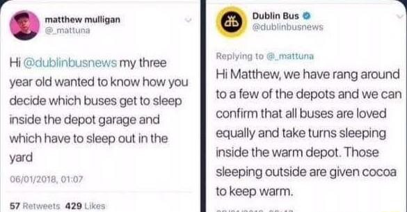 A matthew migan Hi dublinbusnews my three year old wanted to know how you decide which buses getto sieep inside the depot garage and which have to sleep out in the yard o R S8 e ublin Bus Gdublnbusnews Repiing 10 6 matuna HiMatthew we have rang around toafew of the depots and we can confirm that all buses are loved equally and take tums sleeping inside the warm depot Those sleeping outside are giv