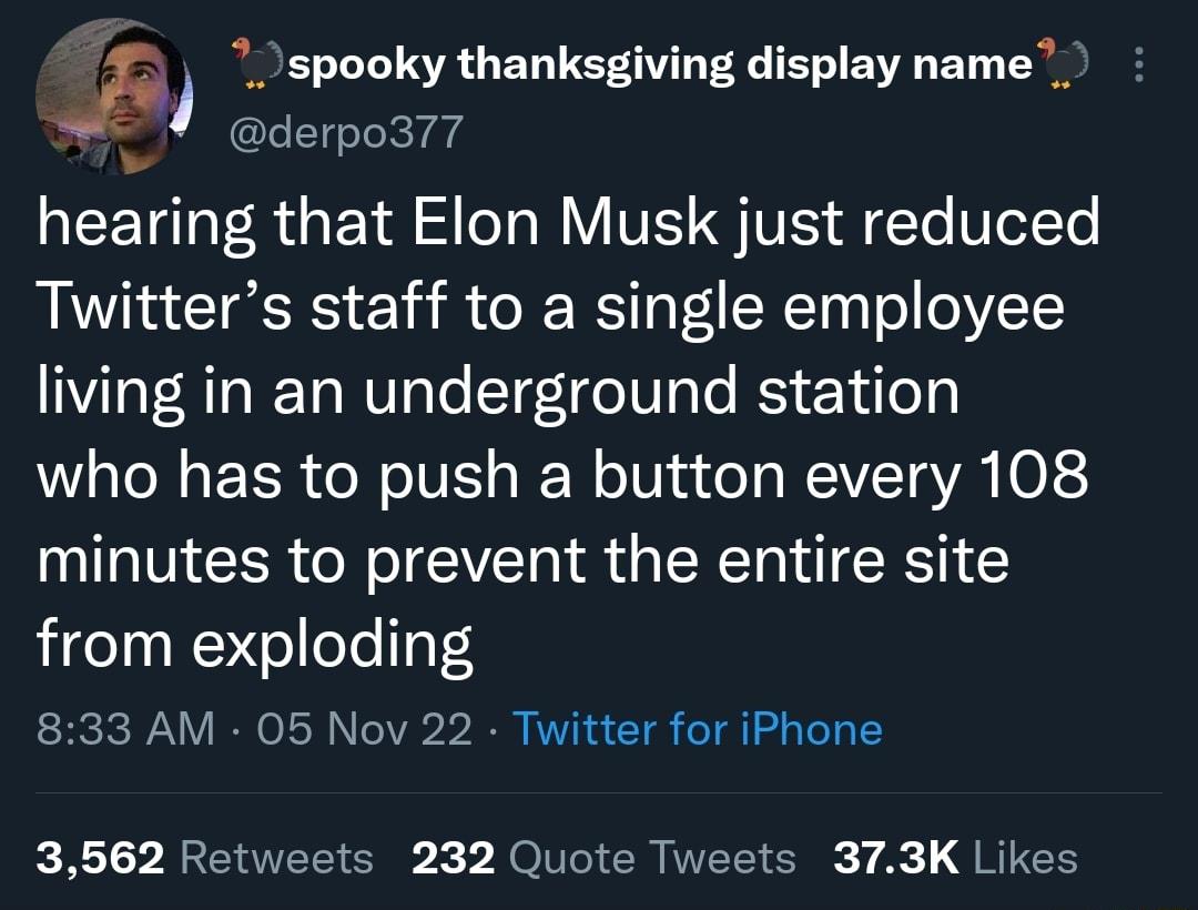 spooky thanksgiving display name _ derpo377 TG F R G TR S ToT o WY VI G V o T Ve1Te Twitters staff to a single employee Ia TR o RTa WV ToTe T7ge IV ale RS Y ile who has to push a button every 108 minutes to prevent the entire site from exploding 833 AM 05 Nov 22 Twitter for iPhone 3562 Retweets 232 Quote Tweets 373K Likes