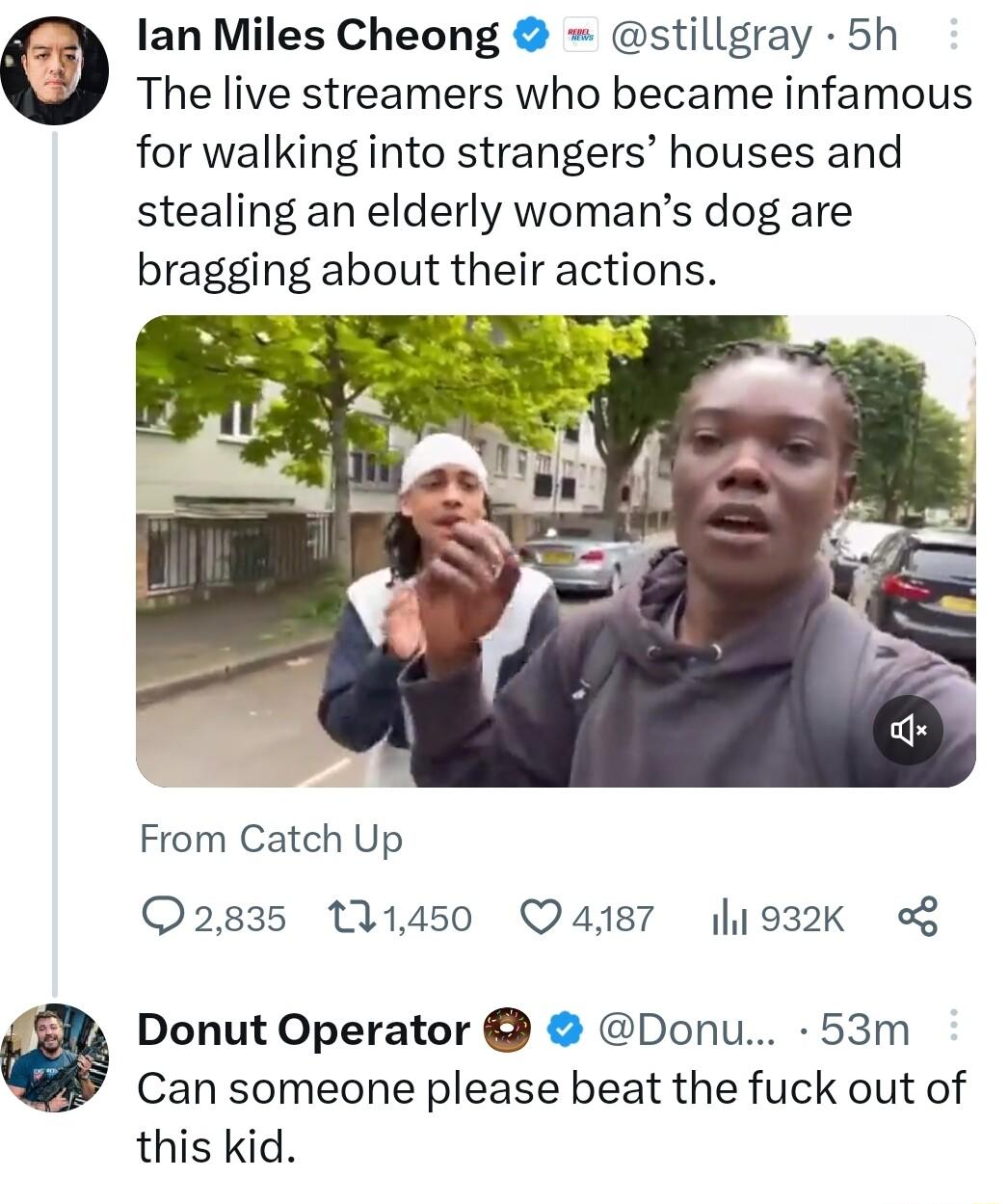 The live streamers who became infamous for walking into strangers houses and stealing an elderly womans dog are bragging about their actions lan Miles Cheong stillgray 5h From Catch Up Q2835 111450 Q4187 1932k o Donut Operator Donu 53m Can someone please beat the fuck out of this kid
