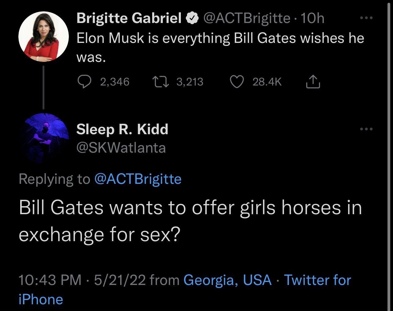 Brigitte Gabriel ACTBrigitte 10h Elon Musk is everything Bill Gates wishes he WELS O 2346 1 3213 Q 284k N Sleep R Kidd ESIVENET Replying to ACTBrigitte Bill Gates wants to offer girls horses in exchange for sex 1043 PM 52122 from Georgia USA Twitter for iPhone
