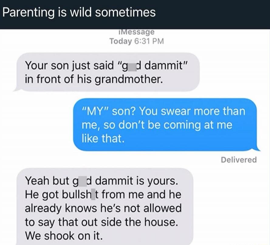Your son just said “god dammit” in front of his grandmother.
“MY son? You swear more than me, so don’t be coming at me like that.”
Yeah but god dammit is yours. He got bullsh*t from me and he already knows he’s not allowed to say that outside the house. We shook on it.