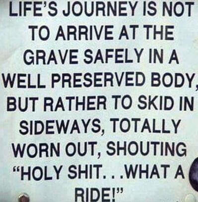 LIFE'S JOURNEY IS NOT TO ARRIVE AT THE GRAVE SAFELY IN A WELL PRESERVED BODY, BUT RATHER TO SKID IN SIDEWAYS, TOTALLY WORN OUT, SHOUTING 