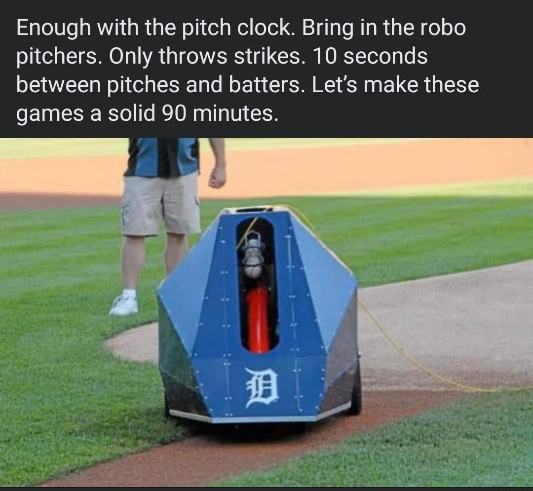 Enough with the pitch clock Bring in the robo pitchers Only throws strikes 10 seconds between pitches and batters Lets make these games a solid 90 minutes