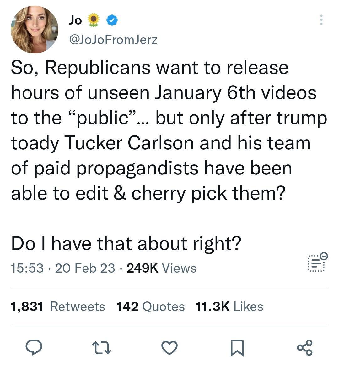 Jo o loJoFromlerz So Republicans want to release hours of unseen January 6th videos to the public but only after trump toady Tucker Carlson and his team of paid propagandists have been able to edit cherry pick them Do have that about right 1553 20 Feb 23 249K Views 1831 Retweets 142 Quotes 113K Likes o n o R