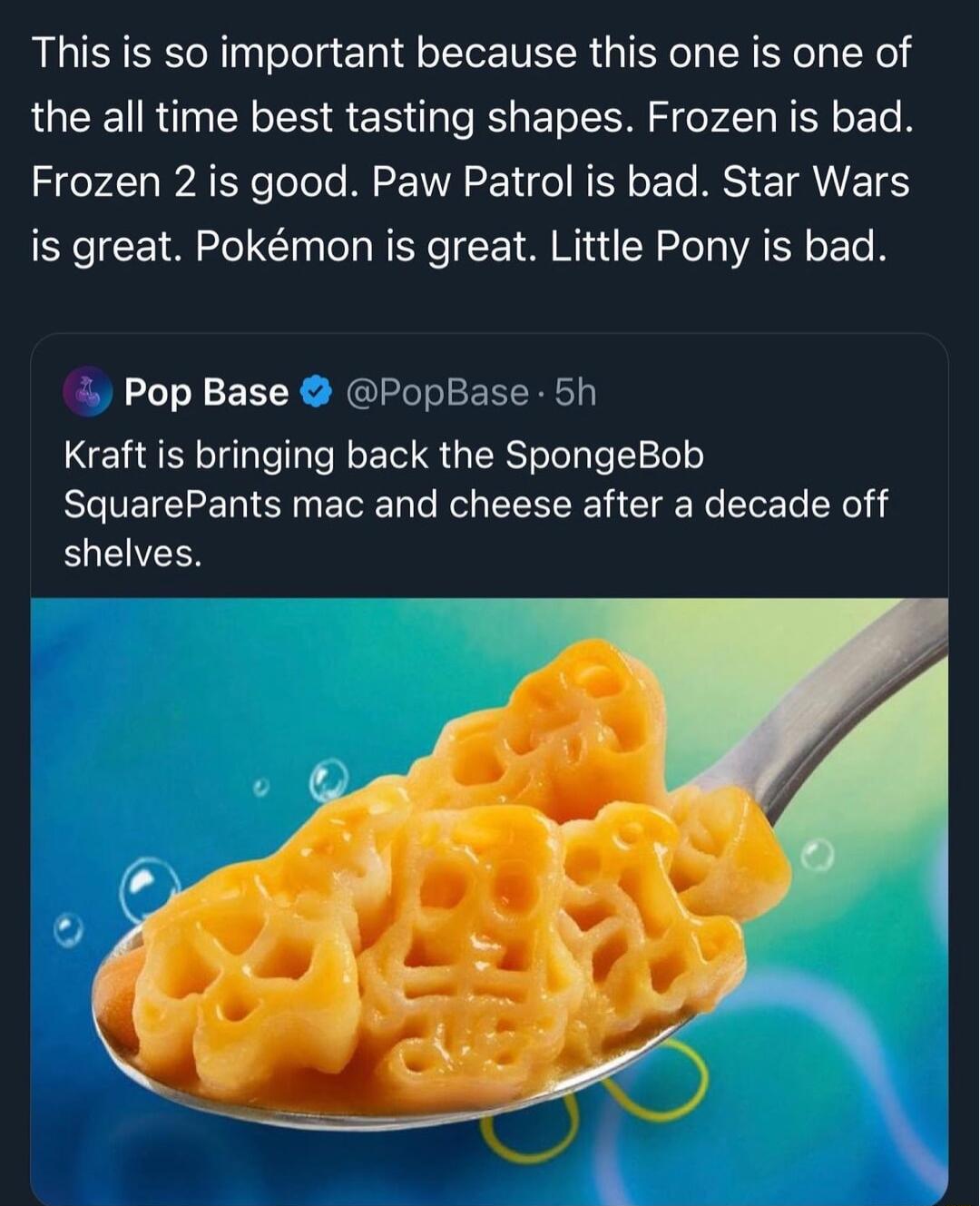 This is so important because this one is one of the all time best tasting shapes Frozen is bad S AT oTols Mo VVAE o N Y L ST ETANETS is great Pokmon is great Little Pony is bad Pop Base PopBase 5h Kraft is bringing back the SpongeBob ELEICEEREINETE e ol LR CIg Ne e L L el shelves