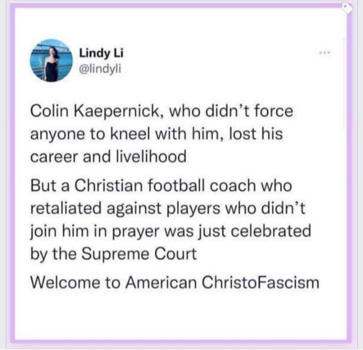 Lindy Li iindyli Colin Kaepernick who didnt force anyone to kneel with him lost his career and livelihood But a Christian football coach who retaliated against players who didnt join him in prayer was just celebrated by the Supreme Court Welcome to American ChristoFascism