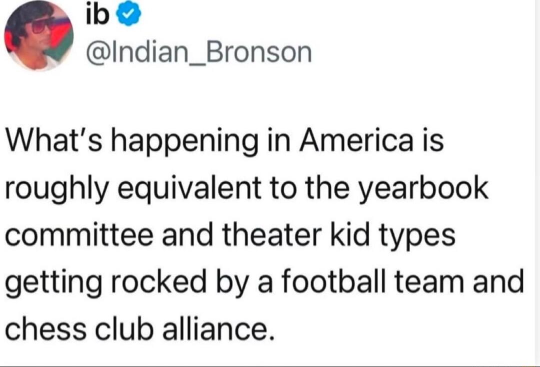 ib Indian_Bronson Whats happening in America is roughly equivalent to the yearbook committee and theater kid types getting rocked by a football team and chess club alliance