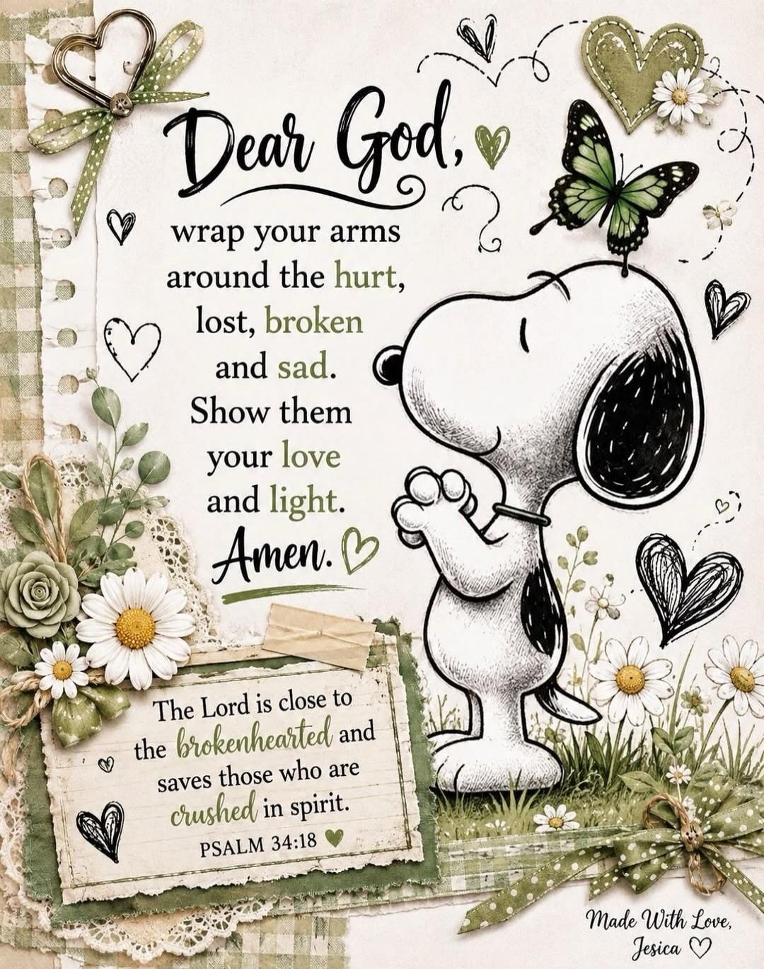 Dear God, wrap your arms around the hurt, lost, broken and sad. Show them your love and light. Amen. The Lord is close to the brokenhearted and saves those who are crushed in spirit. PSALM 34:18. Made With Love, Jesica.