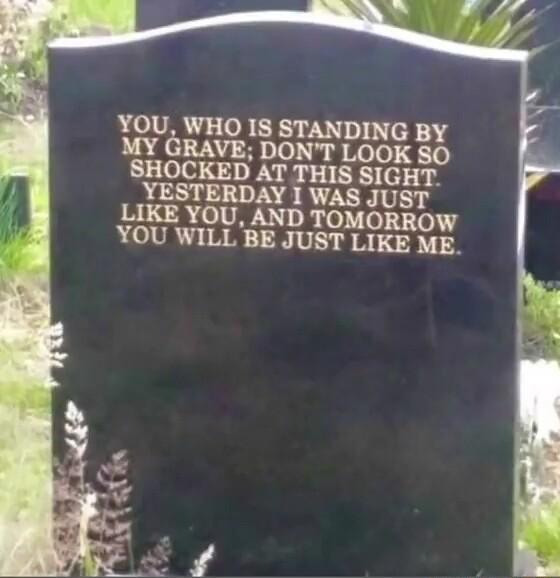 YOU WHO IS STANDING BY MY GRAVE DONT LOOK SO SHOCKED AT THIS SIGHT YESTERDAY I WAS JUST LIKE YOU AND TOMORROW YOU WILL BE JUST LIKE ME