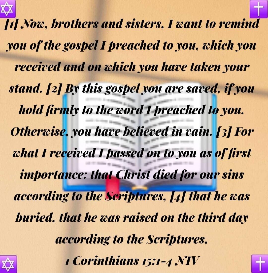1 Now, brothers and sisters, I want to remind you of the gospel I preached to you, which you received and on which you have taken your stand. 2 By this gospel you are saved, if you hold firmly to the word I preached to you. Otherwise, you have believed in vain. 3 For what I received I passed on to you as of first importance: that Christ died for ou