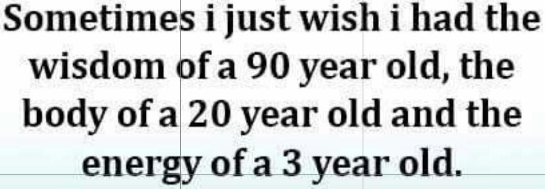 Sometimes i just wish i had the wisdom of a 90 year old, the body of a 20 year old and the energy of a 3 year old.