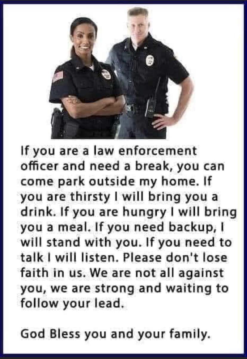 If you are a law enforcement officer and need a break you can come park outside my home If you are thirsty will bring you a drink If you are hungry will bring you a meal If you need backup will stand with you If you need to talk will listen Please dont lose faith in us We are not all against you we are strong and waiting to follow your lead God Bless you and your family