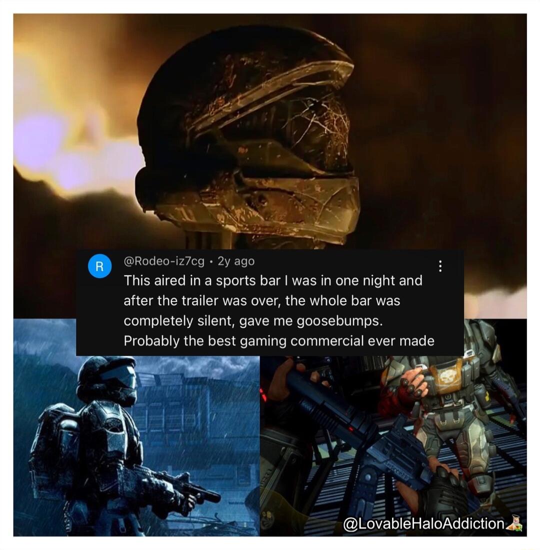 This aired in a sports bar was in one night and after the trailer was over the whole bar was completely silent gave me goosebumps Probably the best gaming commercial ever made LovablHaloAddiction Jy
