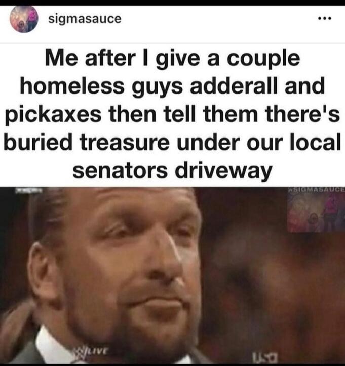 Me after I give a couple homeless guys adderall and pickaxes then tell them there's buried treasure under our local senators driveway