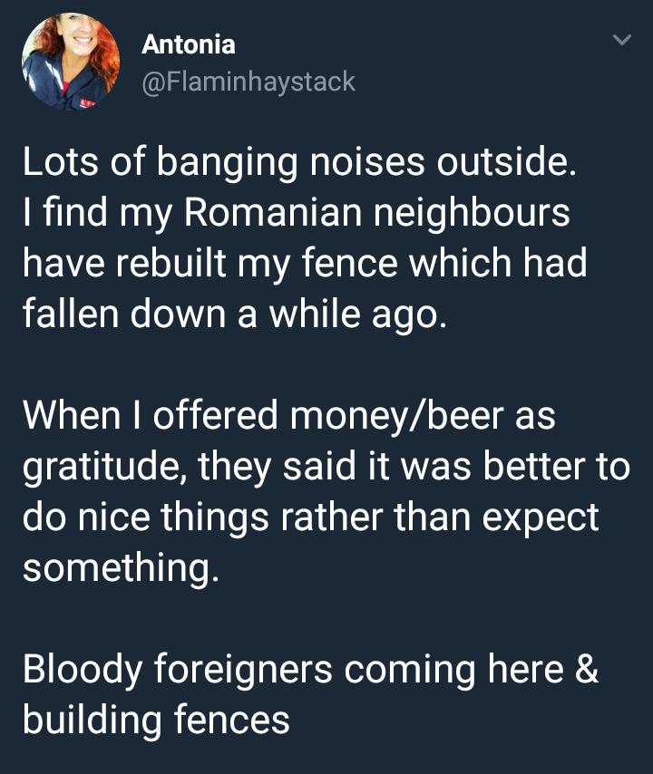 y Antonia L Flaminhaystack Lots of banging noises outside find my Romanian neighbours have rebuilt my fence which had fallen down a while ago When offered moneybeer as gratitude they said it was better to do nice things rather than expect something Bloody foreigners coming here building fences