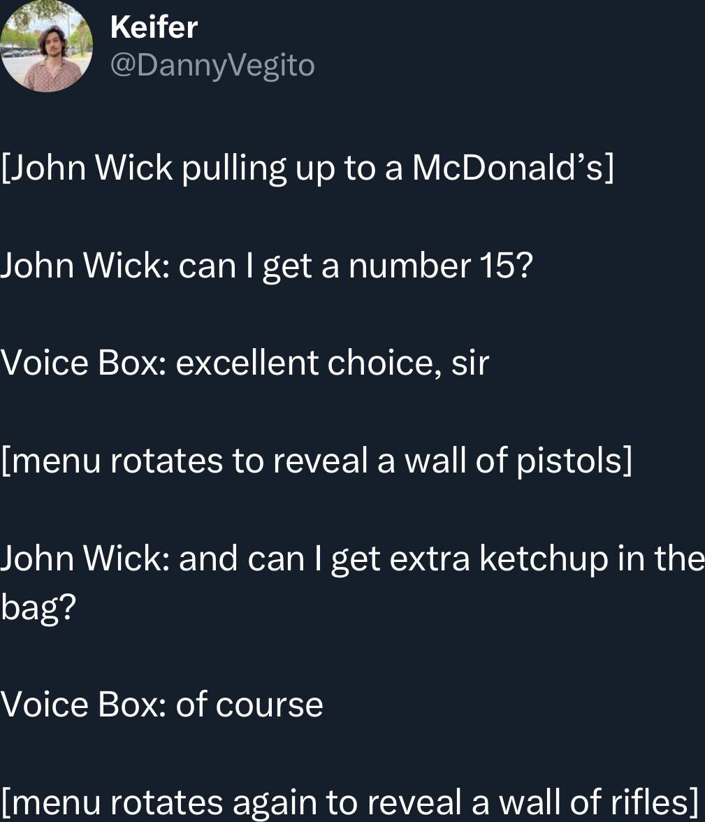 Keifer CIET AT o John Wick pulling up to a McDonalds John Wick can get a number 15 Voice Box excellent choice sir menu rotates to reveal a wall of pistols John Wick and can get extra ketchup in the bag Voice Box of course menu rotates again to reveal a wall of rifles