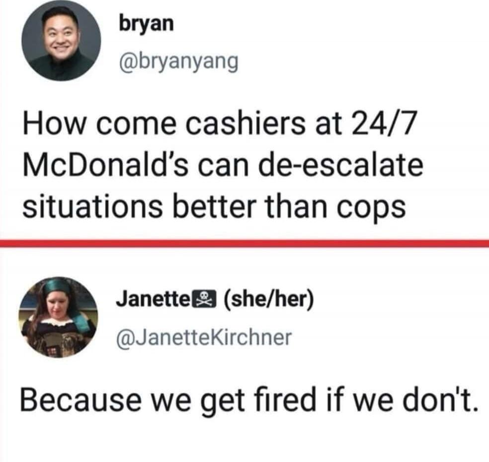 How come cashiers at 24/7 McDonald’s can de-escalate situations better than cops. Because we get fired if we don't.