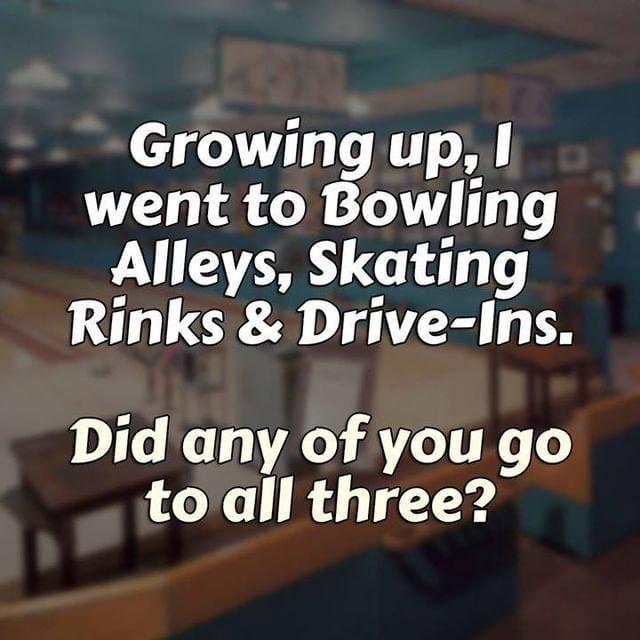 Growing up went to Bowling Alleys Skating Rinks Drive Ins Did any of you go toall three