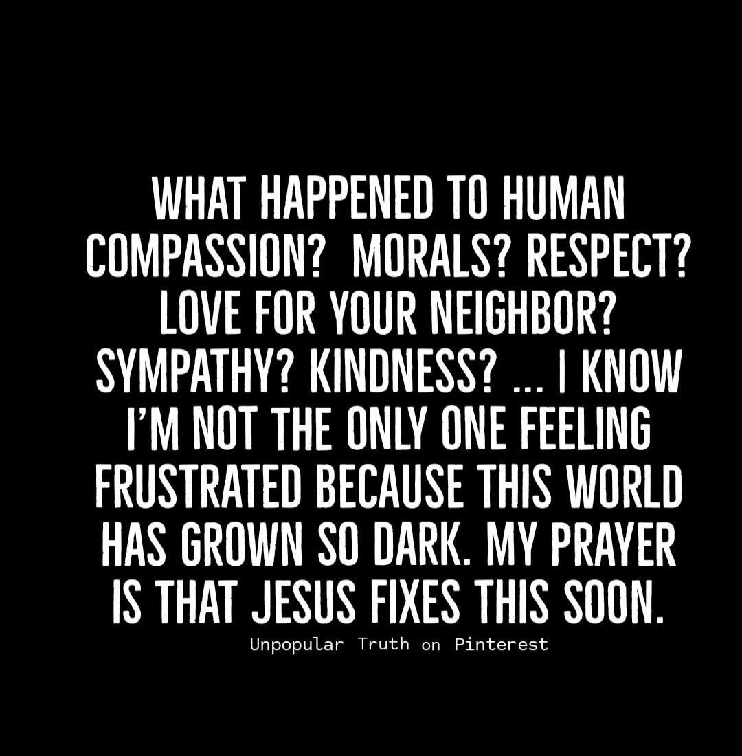 WHAT HAPPENED TO HUMAN COMPASSION? MORALS? RESPECT? LOVE FOR YOUR NEIGHBOR? SYMPATHY? KINDNESS? ... I KNOW I'M NOT THE ONLY ONE FEELING FRUSTRATED BECAUSE THIS WORLD HAS GROWN SO DARK. MY PRAYER IS THAT JESUS FIXES THIS SOON.