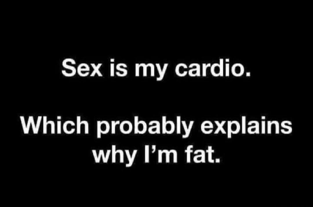 Sex is my cardio. Which probably explains why I'm fat.