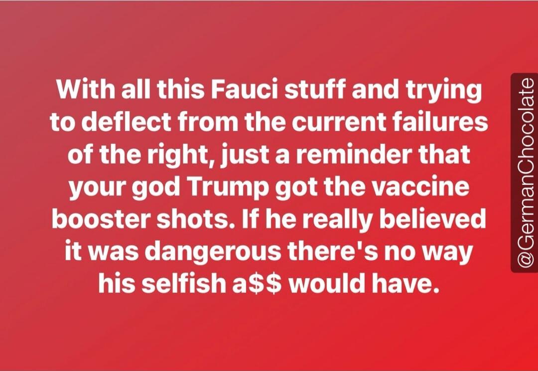 With all this Fauci stuff and trying to deflect from the current failures of the right, just a reminder that your god Trump got the vaccine booster shots. If he really believed it was dangerous there's no way his selfish a$$ would have. @GermanChocolate