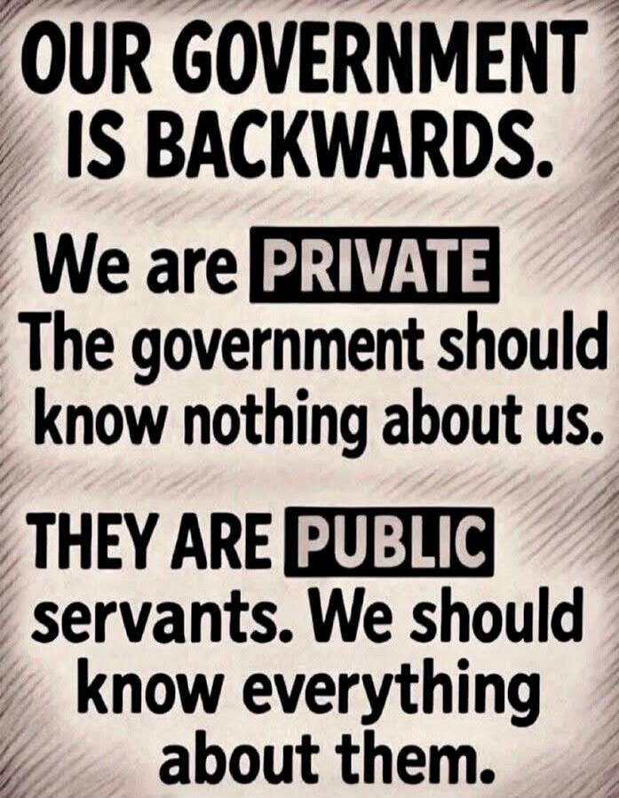 OUR GOVERNMENT IS BACKWARDS. We are PRIVATE The government should know nothing about us. THEY ARE PUBLIC servants. We should know everything about them.