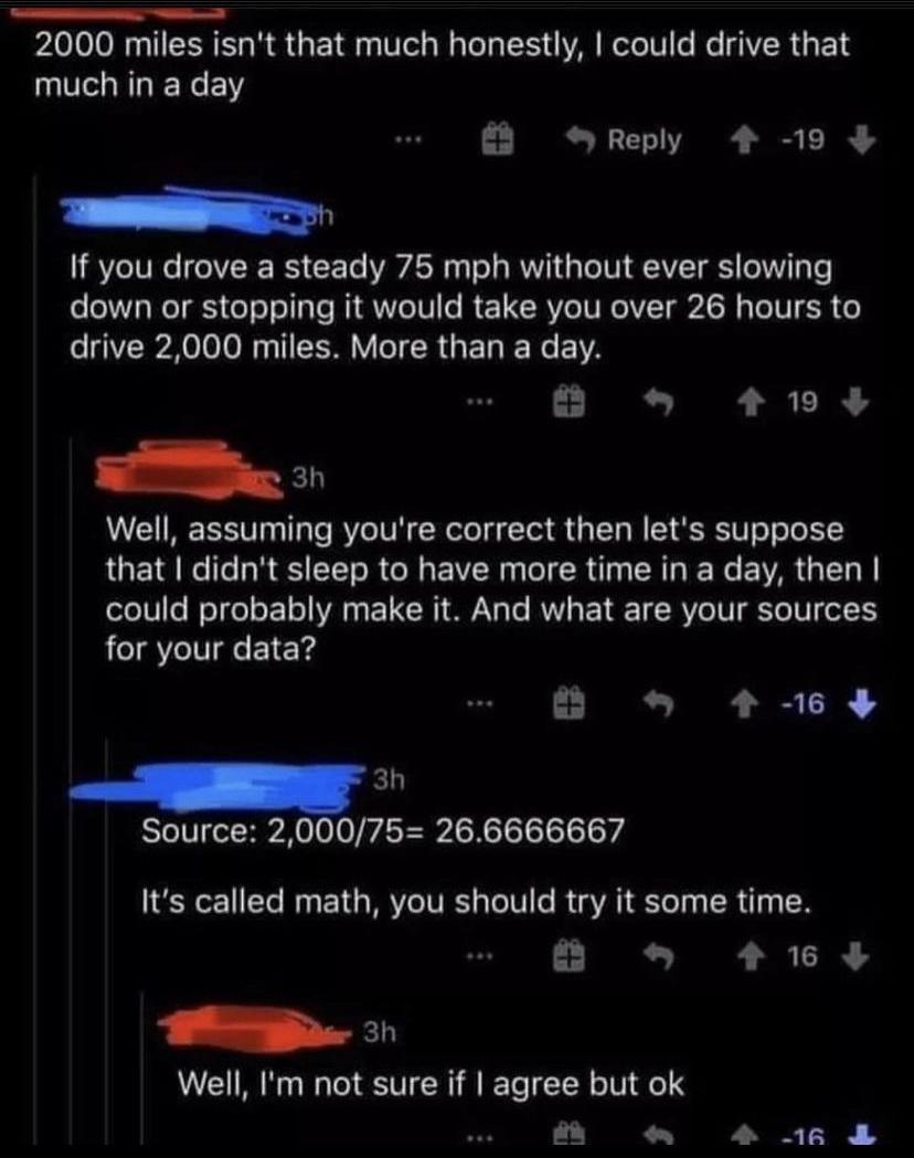 2000 miles isnt that much honestly could drive that much in a day Reply 4 19 If you drove a steady 75 mph without ever slowing down or stopping it would take you over 26 hours to e Reo 0 Ny T SO Y TR GET N EIVA 2 419 Well assuming youre correct then lets suppose that didnt sleep to have more time in a day then oles WelfoloF1o VAR T Yo Te RVVL Y TE RV o N Yo TN ol1 for your data B 4 16 Source 20007