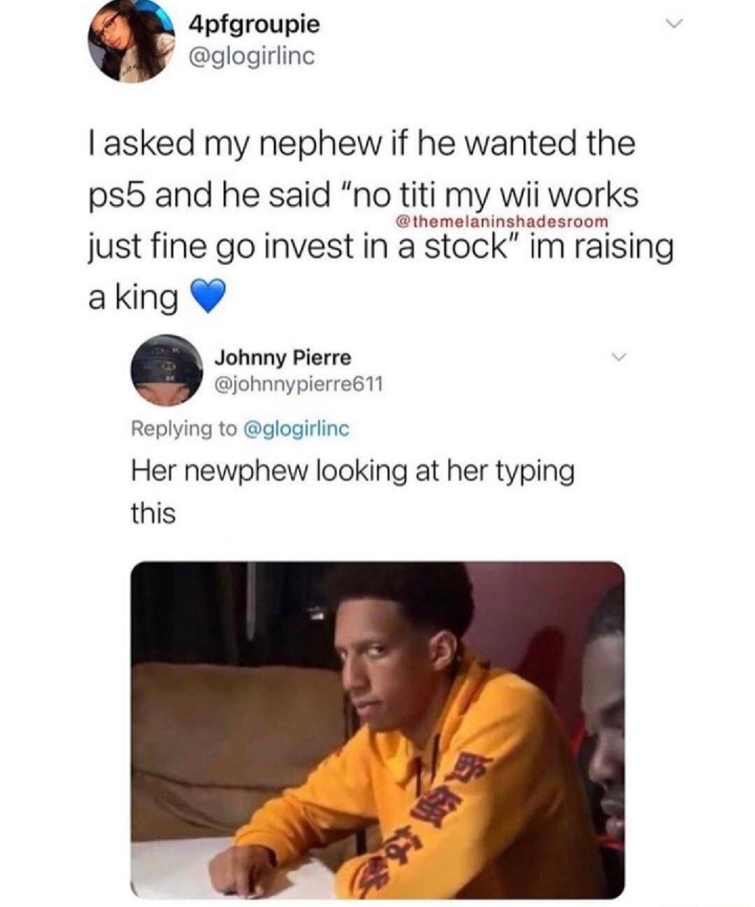 4pfgroupie glogirline asked my nephew if he wanted the ps5 and he said no titi my wii works just fine go invest in a stock im raising aking Johnny Pierre johnnypierre611 Replying to glogiriinc Her newphew looking at her typing this