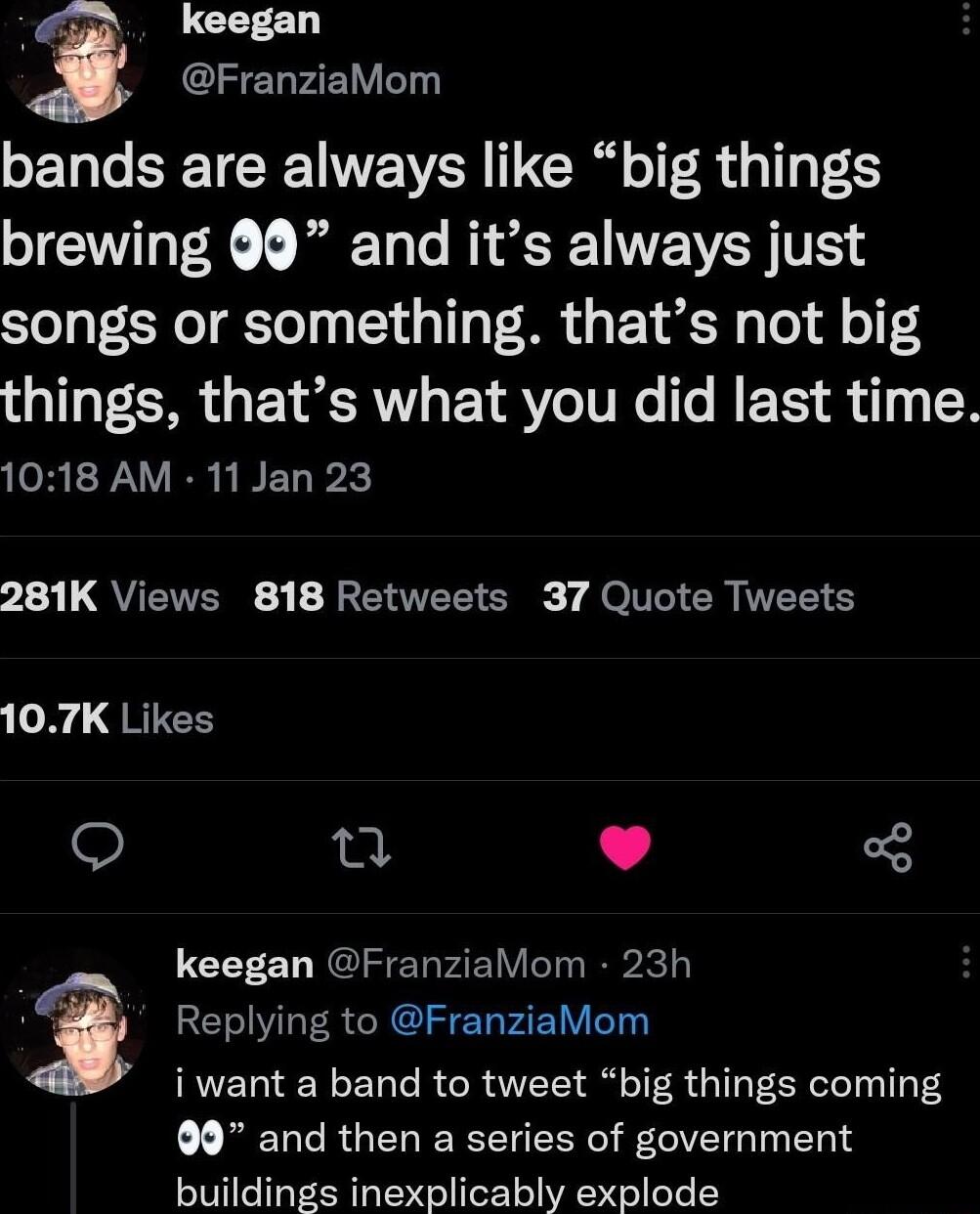 y keegan GIFELFE bands are always like big things brewing 9 and its always just songs or something thats not big things thats what you did last time 1018 AM 11 Jan 23 L3 L QUETERE R E TR S 7 Je T CR IR S o8 QRIEE o 4 L J keegan FranziaMom 23h Replying to FranziaMom iwant a band to tweet big things coming MENERGERERERERR VR I buildings inexplicably explode