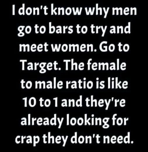 I don't know why men go to bars to try and meet women. Go to Target. The female to male ratio is like 10 to 1 and they're already looking for crap they don't need.