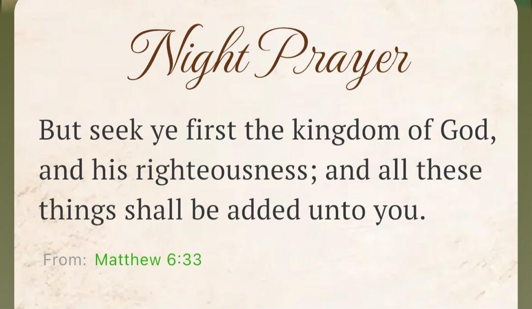 Night Prayer. But seek ye first the kingdom of God, and his righteousness; and all these things shall be added unto you. From: Matthew 6:33