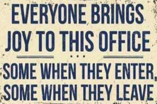 EVERYONE BRINGS JOY TO THIS OFFICE SOME WHEN THEY ENTER, SOME WHEN THEY LEAVE