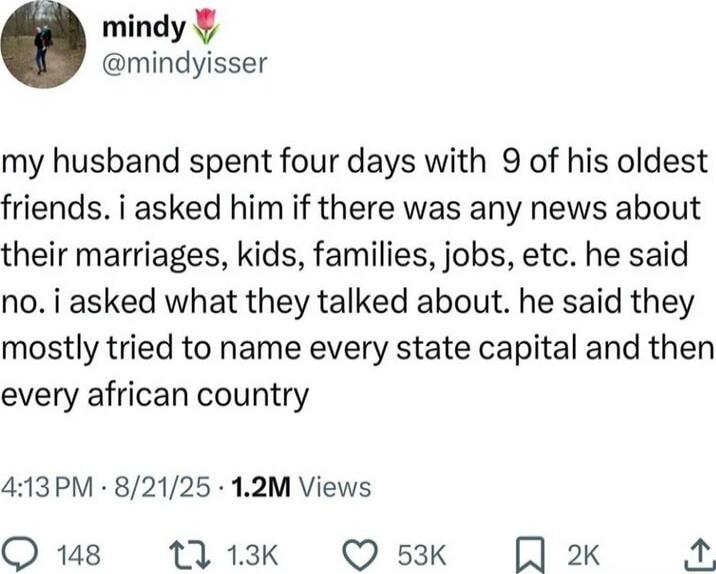 my husband spent four days with 9 of his oldest friends. i asked him if there was any news about their marriages, kids, families, jobs, etc. he said no. i asked what they talked about. he said they mostly tried to name every state capital and then every african country