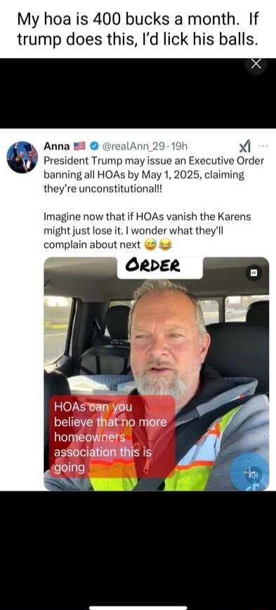 My hoa is 400 bucks a month If trump does this Id lick his balls Anna 2 realAnn 2919t X President Trump may issue an Executive Order banning all HOAs by May 1 2025 claiming theyre unconstitutionall Imagine now that if HOAs vanish the Karens might just lose it wonder what theyll complain about next ORDER HOAsan you believe thatho more homeowners agSociation this is s ollyle W