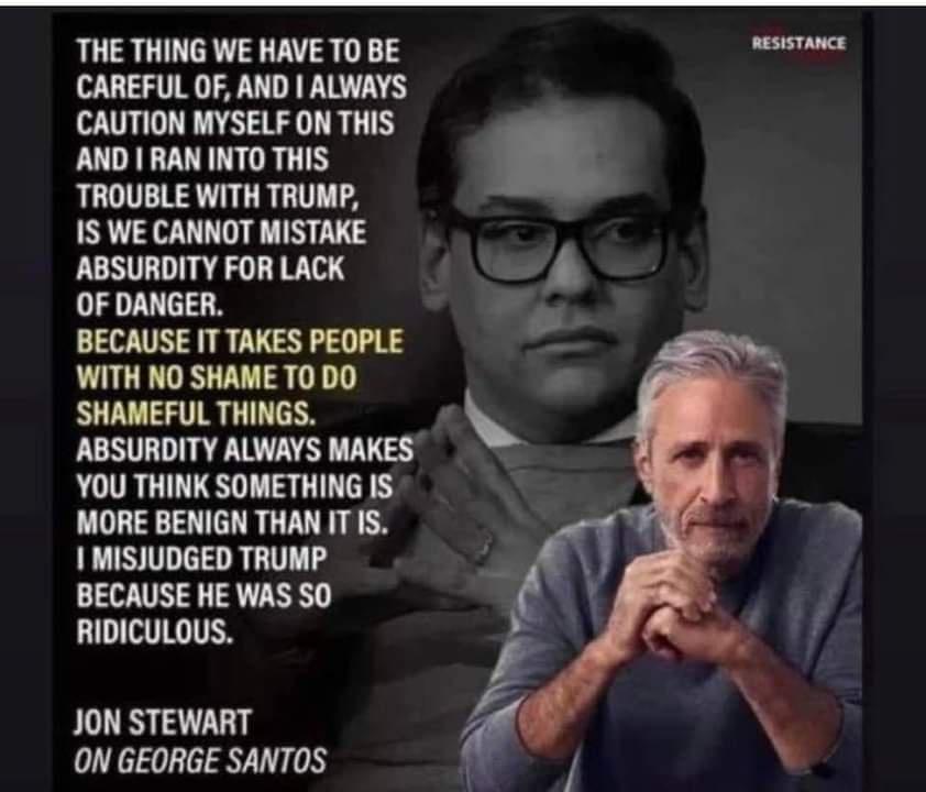 THE THING WE HAVE TO BE et v CAREFUL OF AND ALWAYS CAUTION MYSELF ON THIS AND RAN INTO THIS TROUBLE WITH TRUMP IS WE CANNOT MISTAKE ABSURDITY FOR LACK OF DANGER BECAUSE IT TAKES PEOPLE WITH NO SHAME T0 DO SHAMEFUL THINGS ABSURDITY ALWAYS MAKES YOU THINK SOMETHING IS MORE BENIGN THAN ITIS MISJUDGED TRUMP BECAUSE HE WAS SO RIDICULOUS JON STEWART ON GEORGE SANTOS