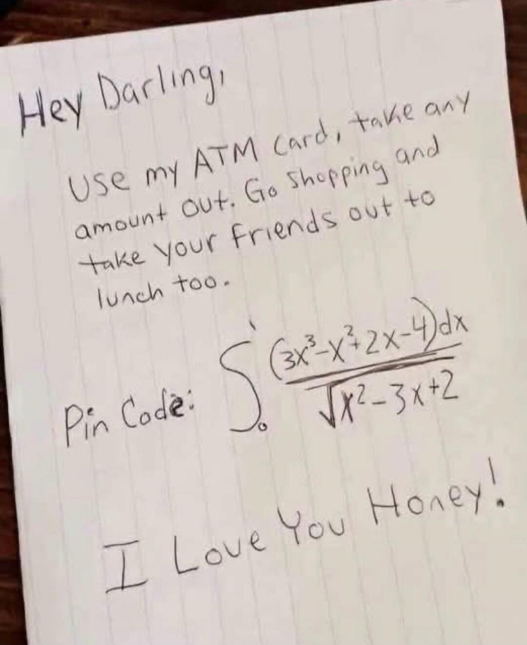 Hey Darling, Use my ATM Card, take any amount out. Go shopping and take Your Friends out to lunch too. Pin Code: ∫₀¹ (3x³-x²+2x-4)dx / √(x²-3x+2) I Love You Honey!