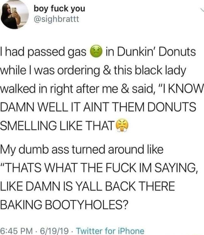 e boy fuck you sighbrattt had passed gas in Dunkin Donuts while was ordering this black lady walked in right after me said l KNOW DAMN WELL IT AINT THEM DONUTS SMELLING LIKE THAT 5 My dumb ass turned around like THATS WHAT THE FUCK IM SAYING LIKE DAMN IS YALL BACK THERE BAKING BOOTYHOLES 645 PM 61919 Twitter for iPhone
