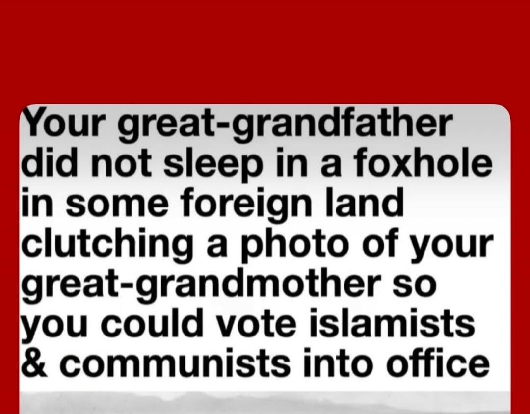 Your great-grandfather did not sleep in a foxhole in some foreign land clutching a photo of your great-grandmother so you could vote islamists & communists into office