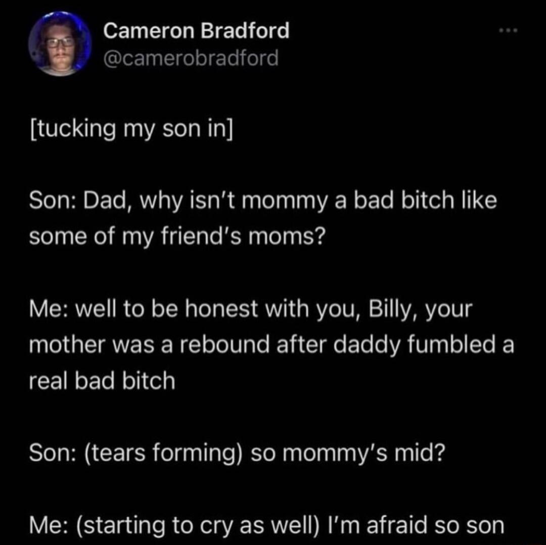 Cameron Bradford g camerobradford tucking my son in Son Dad why isnt mommy a bad bitch like some of my friends moms Me well to be honest with you Billy your mother was a rebound after daddy fumbled a CEILERRVIC Son tears forming so mommys mid Me starting to cry as well Im afraid so son