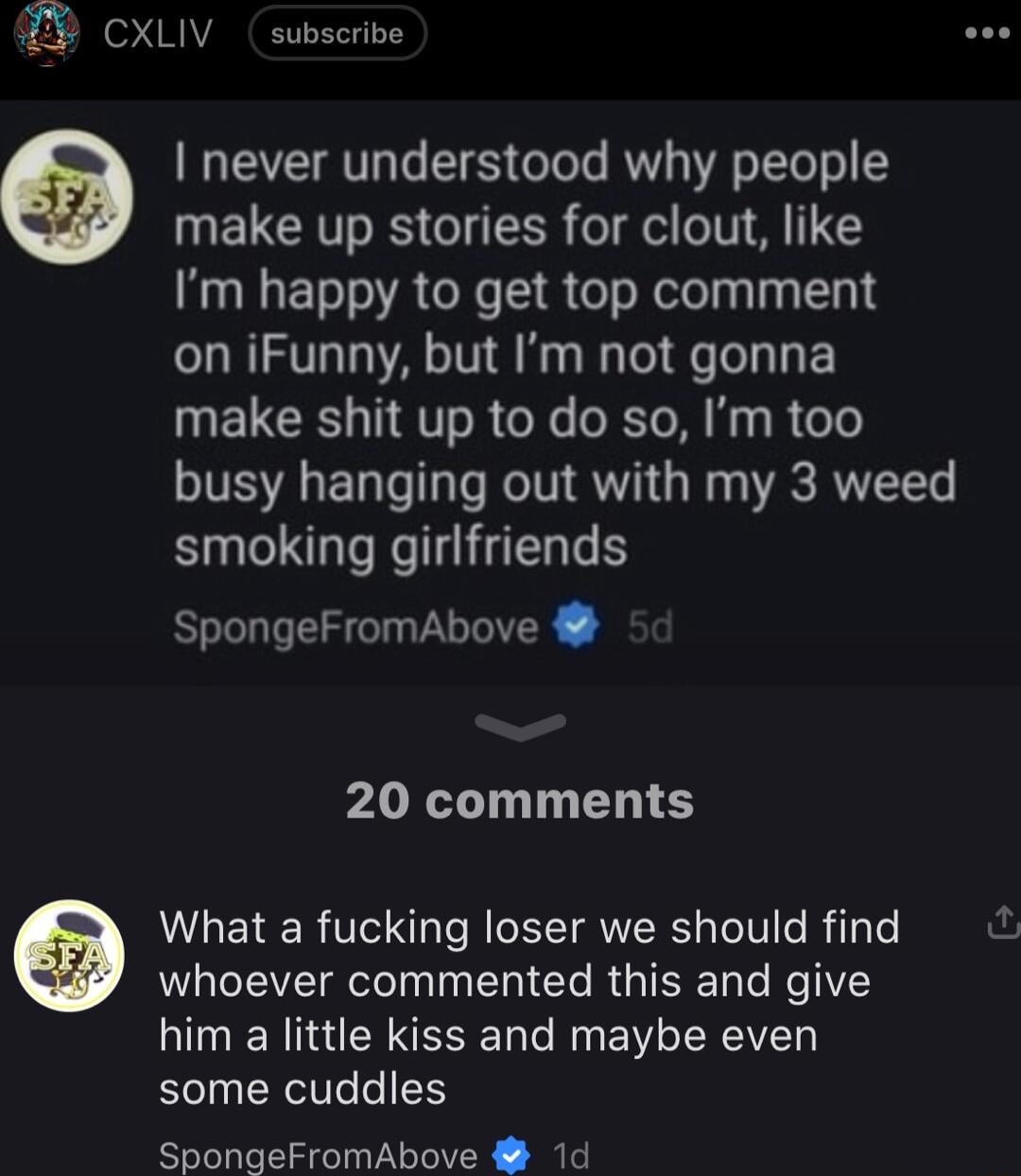 CXLIV subscrive O never understood why people make up stories for clout like Im happy to get top comment on iFunny but Im not gonna make shit up to do so Im too busy hanging out with my 3 weed smoking girlfriends SpongeFromAbove 20 comments What a fucking loser we should find whoever commented this and give him a little kiss and maybe even some cuddles SpongeFromAbove 1d