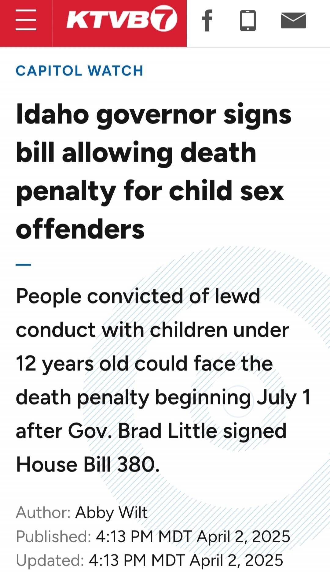 KTVB7 CAPITOL WATCH Idaho governor signs bill allowing death penalty for child sex offenders. People convicted of lewd conduct with children under 12 years old could face the death penalty beginning July 1 after Gov. Brad Little signed House Bill 380. Author: Abby Wilt. Published: 4:13 PM MDT April 2, 2025. Updated: 4:13 PM MDT April 2, 2025.