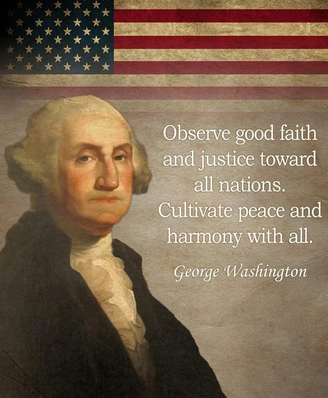 Observe good faith and justice toward all nations. Cultivate peace and harmony with all. George Washington