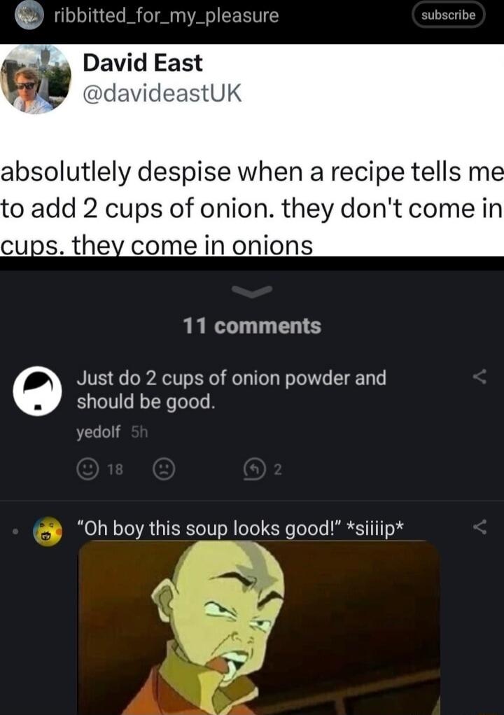 David East davideastUK absolutlely despise when a recipe tells me 0 add 2 cups of onion they dont come in cups they come in onions 11 comments Just do 2 cups of onion powder and should be good 0h boy this soup looks good siiiip 3 A