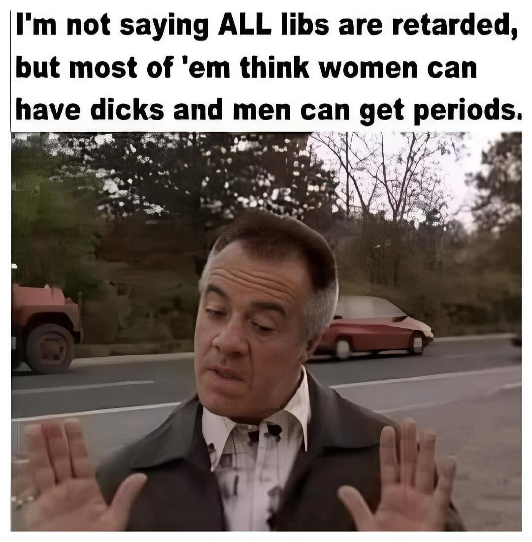 I'm not saying ALL libs are retarded, but most of 'em think women can have dicks and men can get periods.